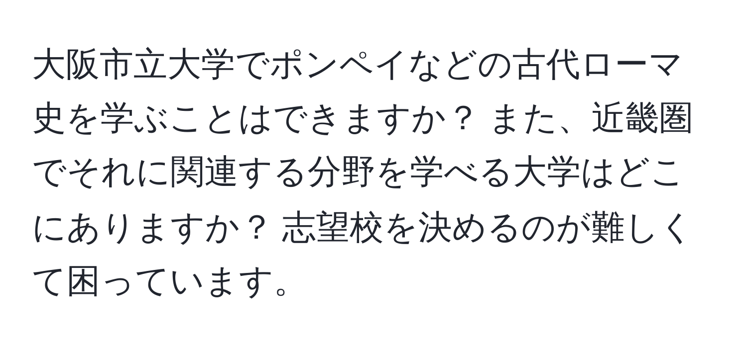 大阪市立大学でポンペイなどの古代ローマ史を学ぶことはできますか？ また、近畿圏でそれに関連する分野を学べる大学はどこにありますか？ 志望校を決めるのが難しくて困っています。