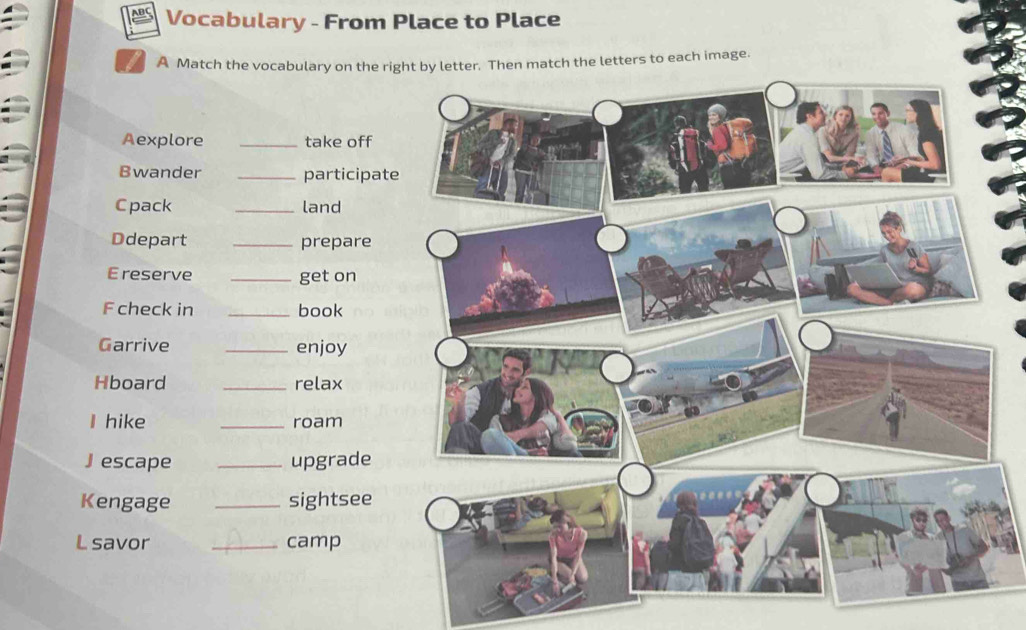 BC Vocabulary - From Place to Place 
A Match the vocabulary on the rihen match the letters to each image. 
Aexplore _take off 
Bwander _participat 
Cpack _land 
Ddepart _prepare 
Ereserve _get on 
F check in _book 
Garrive _enjoy 
Hboard _relax 
I hike _roam 
Jescape _upgrade 
Kengage _sightsee 
L savor _camp