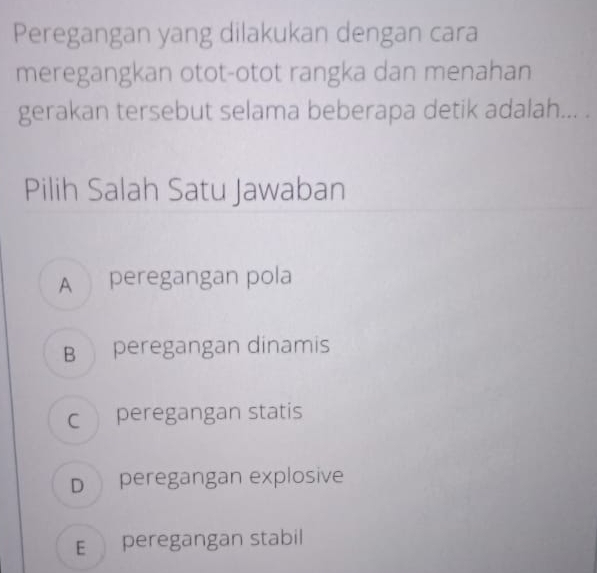 Peregangan yang dilakukan dengan cara
meregangkan otot-otot rangka dan menahan
gerakan tersebut selama beberapa detik adalah... .
Pilih Salah Satu Jawaban
A peregangan pola
B peregangan dinamis
c peregangan statis
D peregangan explosive
E peregangan stabil