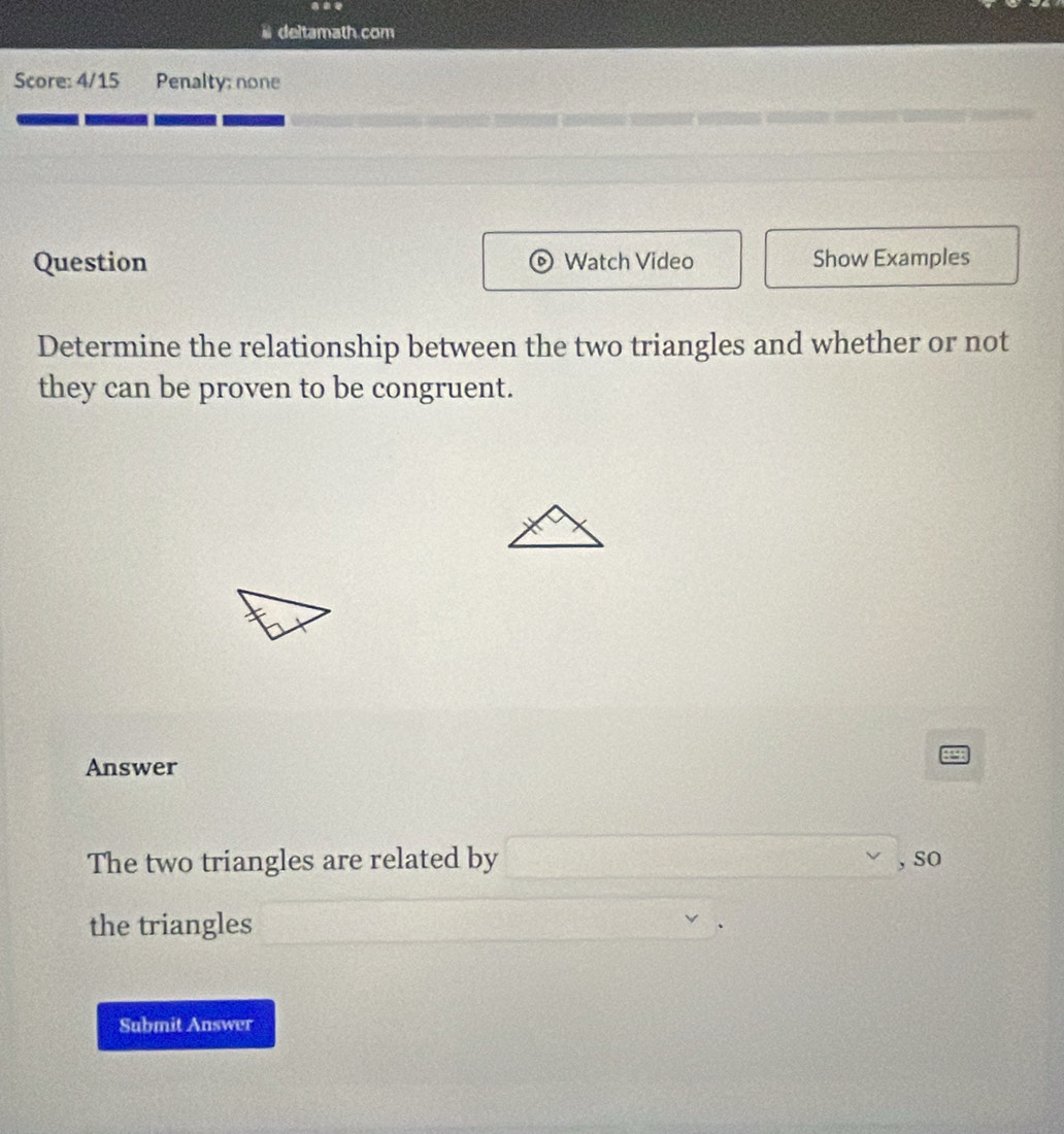 deltamath.com 
Score: 4/15 Penalty; none 
Question Watch Video Show Examples 
Determine the relationship between the two triangles and whether or not 
they can be proven to be congruent. 
Answer 
1 
The two triangles are related by □ , so 
the triangles 
Submit Answer