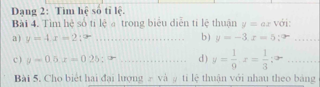 Dạng 2: Tìm hệ số tỉ lệ. 
Bài 4. Tìm hệ số ti lệ trong biểu diễn tỉ lệ thuận y=ax với: 
b) 
a) y=4.x=2 _ y=-3. x=5 _ 
c ) y=0.5x=0.25:x _d ) y= 1/9 , x= 1/3 . ._ 
Bài 5. Cho biết hai đại lượng ₹ và y tỉ lệ thuận với nhau theo bảng