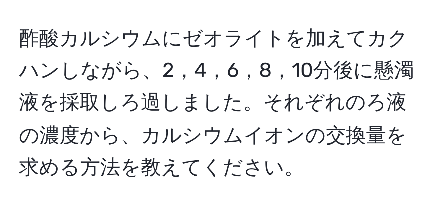 酢酸カルシウムにゼオライトを加えてカクハンしながら、2，4，6，8，10分後に懸濁液を採取しろ過しました。それぞれのろ液の濃度から、カルシウムイオンの交換量を求める方法を教えてください。