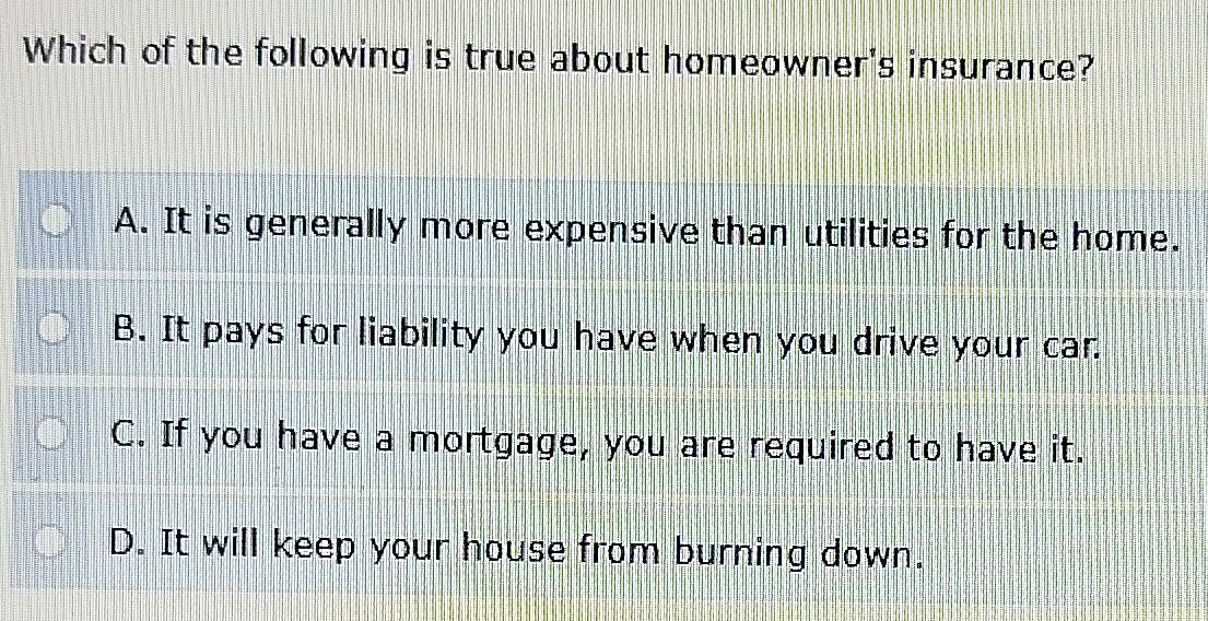 Which of the following is true about homeowner's insurance?
A. It is generally more expensive than utilities for the home.
B. It pays for liability you have when you drive your car.
C. If you have a mortgage, you are required to have it.
D. It will keep your house from burning down.