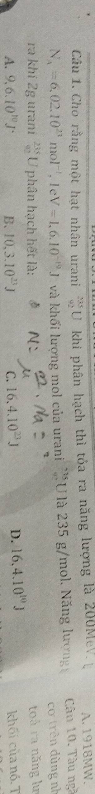 Cho rằng một hạt nhân urani _(92)^(235)U khi phân hạch thì tỏa ra năng lượng là 200MeV A. 1918MW.
N_A=6,02.10^(23)mol^(-1), 1eV=1,6.10^(-19)J và khối lượng mol của urani beginarrayr 235 80endarray a là 235 g/mol. Năng lượng Câu 10. Tàu ngà
cơ trên dùng nh
ra khi 2g urani  235/92 L V phân hạch hết là:
toá ra năng lư
A. 9, 6.10^(10)J B. 10, 3.10^(23)J 16, 4.10^(23)J
C.
D. 16.4.10^(10)J
khối của nó. T