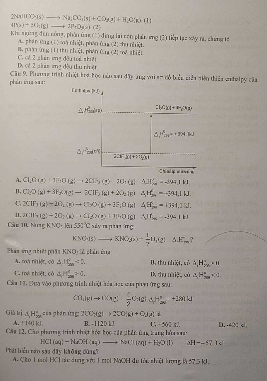 2NaHCO_3(s)to Na_2CO_3(s)+CO_2(g)+H_2O(g)(l)
4P(s)+5O_2(g)to 2P_2O_5(s)(2)
Khi ngừng đun nóng, phản ứng (1) dừng lại còn phản ứng (2) tiếp tục xảy ra, chứng tỏ
A. phản ứng (1) toả nhiệt, phản ứng (2) thu nhiệt.
B. phản ứng (1) thu nhiệt, phản ứng (2) toả nhiệt.
C. cả 2 phản ứng đều toả nhiệt.
D. cả 2 phản ứng đều thu nhiệt.
Câu 9. Phương trình nhiệt hoá học nào sau đây ứng với sơ đồ biểu diễn biến thiên enthalpy của
phản ứng sau:
Enthalpy (kJ)
△ _fH_(298)^0(sp)
Cl_2O(g)+3F_2O(g)
△ _r^((θ)H_(298)^(θ)=+394.1kJ
△ _f)H_(298)^0(coverline n)
2ClF_3(g)+2O_2(g)
Chieaφhaū ùng
A. CI_2O(g)+3F_2O(g)to 2CIF_3(g)+2O_2(g)△ _rH_(298)^0=-394,1kJ.
B. CI_2O(g)+3F_2O(g)to 2CIF_3(g)+2O_2(g)△ _rH_(298)^0=+394,1kJ.
C. 2CIF_3(g)+2O_2(g)to CI_2O(g)+3F_2O(g)△ _rH_(298)^0=+394,1kJ.
D. 2CIF_3(g)+2O_2(g)to CI_2O(g)+3F_2O(g)△ _rH_(298)^0=-394,1kJ.
Câu 10. NungKNO_3lhat en550^0Cxdyraphanimg
KNO_3(s)to KNO_2(s)+ 1/2 O_2(g) H_(298)° ?
Phản ứng nhiệt phân KNO_3 là phản ứng
A. toả nhiệt, có △ _rH_(298)°<0. B. thu nhiệt, có △ _rH_(298)°>0.
C. toả nhiệt, có △ _rH_(298)°>0. D. thu nhiệt, có △ _rH_(298)°<0.
Câu 11. Dựa vào phương trình nhiệt hóa học của phản ứng sau:
CO_2(g)to CO(g)+ 1/2 O_2(g)△ _rH_(298)°=+280kJ
Giá trị △ _rH_(298)° của phản ứng: 2CO_2(g)to 2CO(g)+O_2(g)la
A. +140 kJ. B. -1120 kJ. C. +560 kJ. D. -420 kJ.
Câu 12. Cho phương trình nhiệt hóa học của phản ứng trung hòa sau:
HCl(aq)+NaOH(aq)to NaCl(aq)+H_2O(l) △ H=-57,3kJ
Phát biểu nào sau dây không dúng?
A. Cho 1 mol HCl tác dụng với 1 mol NaOH dư tỏa nhiệt lượng là 57,3 kJ.