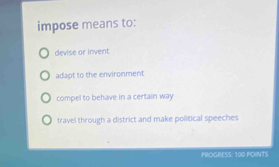 impose means to:
devise or invent
adapt to the environment
compel to behave in a certain way
travel through a district and make political speeches
PROGRESS: 100 POINTS