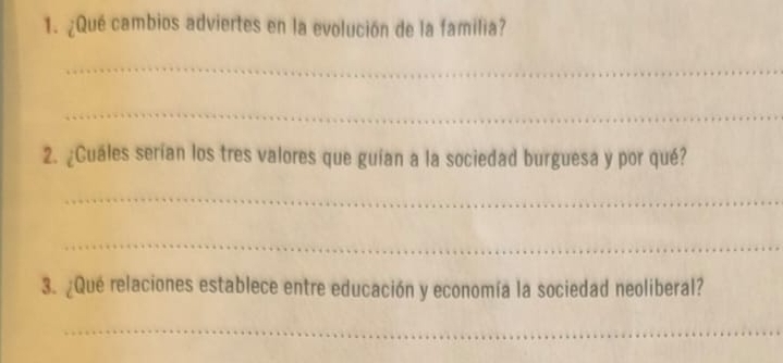 ¿Qué cambios adviertes en la evolución de la familia? 
_ 
_ 
2. ¿Cuales serían los tres valores que guían a la sociedad burguesa y por qué? 
_ 
_ 
3. ¿Qué relaciones establece entre educación y economía la sociedad neoliberal? 
_