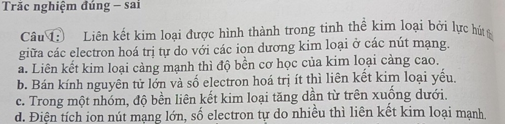 Trăc nghiệm đúng - sai
Câu Liên kết kim loại được hình thành trong tinh thể kim loại bởi lực hút từ
giữa các electron hoá trị tự do với các ion dương kim loại ở các nút mạng.
a. Liên kết kim loại càng mạnh thì độ bền cơ học của kim loại càng cao.
b. Bán kính nguyên tử lớn và số electron hoá trị ít thì liên kết kim loại yếu.
c. Trong một nhóm, độ bền liên kết kim loại tăng dần từ trên xuống dưới.
d. Điện tích ion nút mạng lớn, số electron tự do nhiều thì liên kết kim loại mạnh.