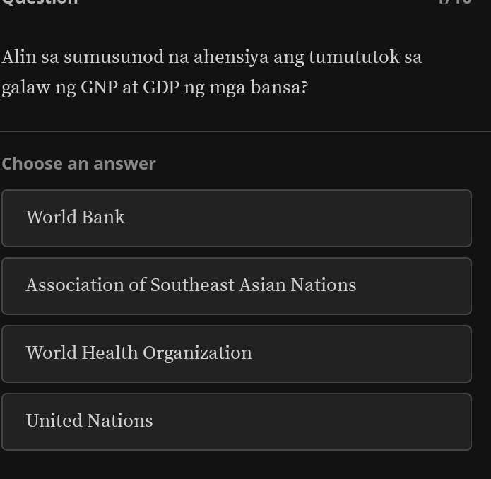 Alin sa sumusunod na ahensiya ang tumututok sa
galaw ng GNP at GDP ng mga bansa?
Choose an answer
World Bank
Association of Southeast Asian Nations
World Health Organization
United Nations