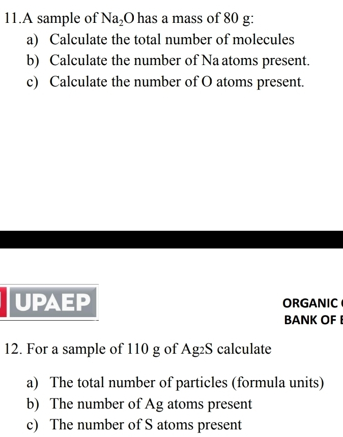 A sample of Na_2O has a mass of 80 g : 
a) Calculate the total number of molecules 
b) Calculate the number of Na atoms present. 
c) Calculate the number of O atoms present. 
UPAEP ORGANIC 
BANK OF 
12. For a sample of 110 g of Ag₂S calculate 
a) The total number of particles (formula units) 
b) The number of Ag atoms present 
c) The number of S atoms present