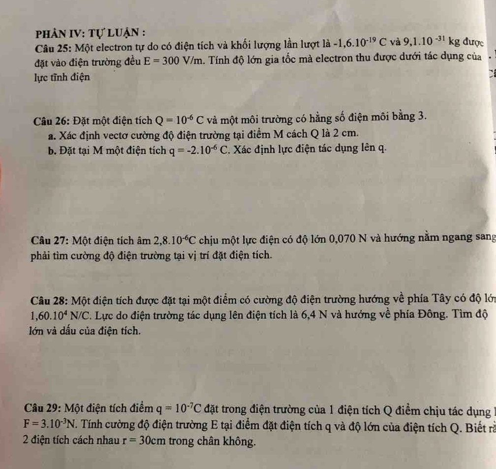 phâN IV: Tự Luận :
Câu 25: Một electron tự do có điện tích và khối lượng lần lượt là -1,6.10^(-19)C và 9,1.10^(-31)kg được
đặt vào điện trường đều E=300V/m. Tính độ lớn gia tốc mà electron thu được dưới tác dụng của
lực tĩnh điện
`
Câu 26: Đặt một điện tích Q=10^(-6)C và một môi trường có hằng số điện môi bằng 3.
a. Xác định vectơ cường độ điện trường tại điểm M cách Q là 2 cm.
b Đặt tại M một điện tích q=-2.10^(-6)C. Xác định lực điện tác dụng lên q.
Câu 27: Một điện tích âm 2,8.10^(-6)C chịu một lực điện có độ lớn 0,070 N và hướng nằm ngang sang
phải tìm cường độ điện trường tại vị trí đặt điện tích.
Câu 28: Một điện tích được đặt tại một điểm có cường độ điện trường hướng về phía Tây có độ lớn
1,60.10^4N/C. Lực do điện trường tác dụng lên điện tích là 6,4 N và hướng về phía Đông. Tìm độ
lớn và dấu của điện tích.
Câu 29: Một điện tích điểm q=10^(-7)C đặt trong điện trường của 1 điện tích Q điểm chịu tác dụng
F=3.10^(-3)N. Tính cường độ điện trường E tại điểm đặt điện tích q và độ lớn của điện tích Q. Biết rà
2 điện tích cách nhau r=30cm trong chân không.