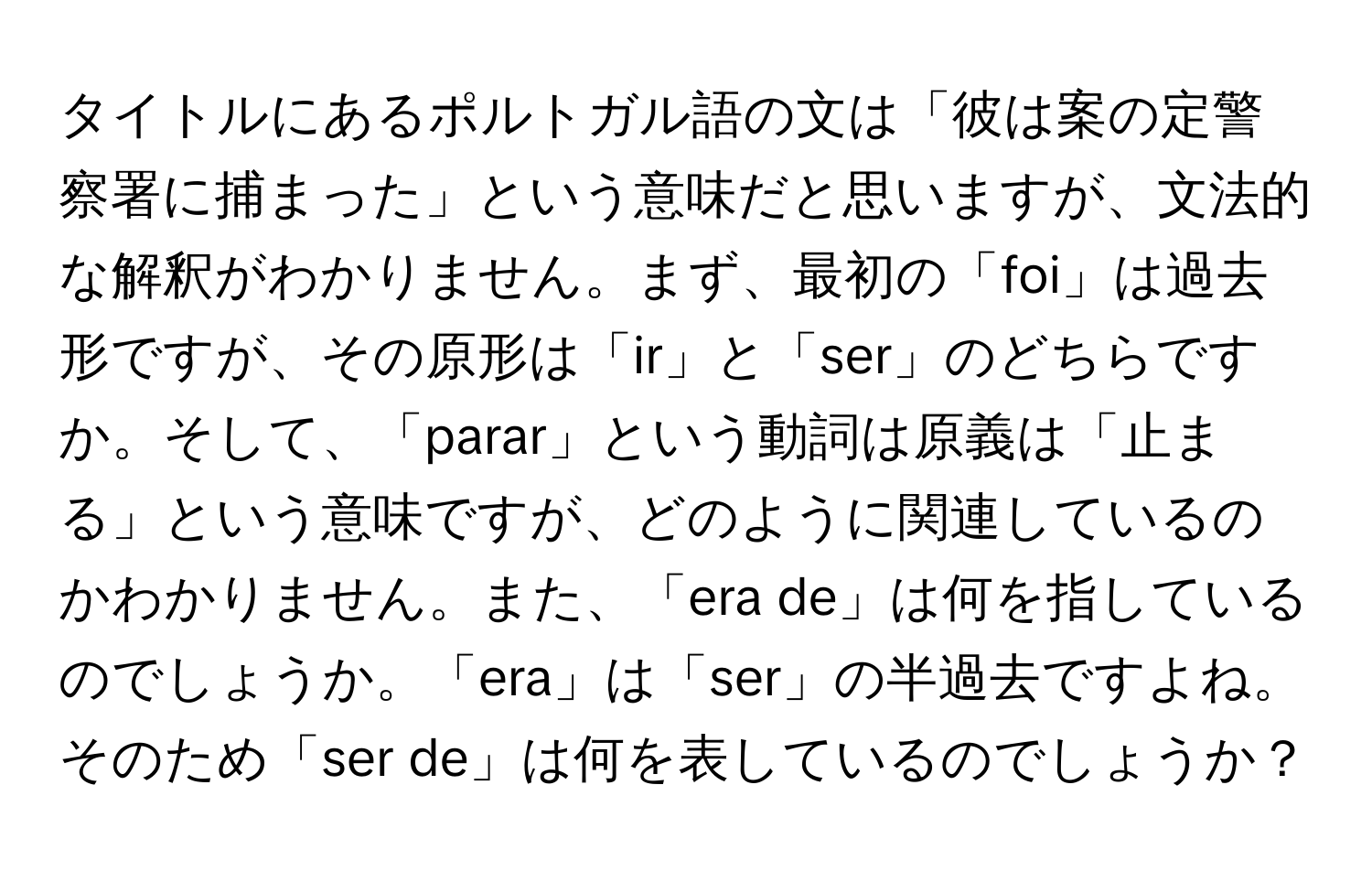 タイトルにあるポルトガル語の文は「彼は案の定警察署に捕まった」という意味だと思いますが、文法的な解釈がわかりません。まず、最初の「foi」は過去形ですが、その原形は「ir」と「ser」のどちらですか。そして、「parar」という動詞は原義は「止まる」という意味ですが、どのように関連しているのかわかりません。また、「era de」は何を指しているのでしょうか。「era」は「ser」の半過去ですよね。そのため「ser de」は何を表しているのでしょうか？