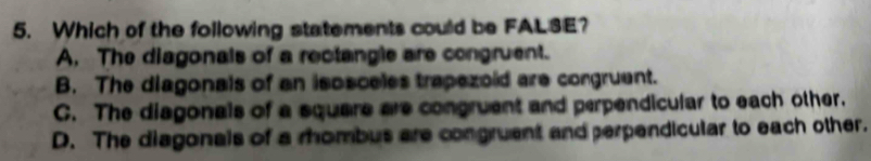 Which of the following statements could be FAL3E?
A. The diagonals of a rectangle are congruent.
B. The diagonals of an isosceles trapezoid are congruent.
C. The diagonals of a square are congruent and perpendicular to each other.
D. The diagonals of a rhombus are congruant and perpendicular to each other.