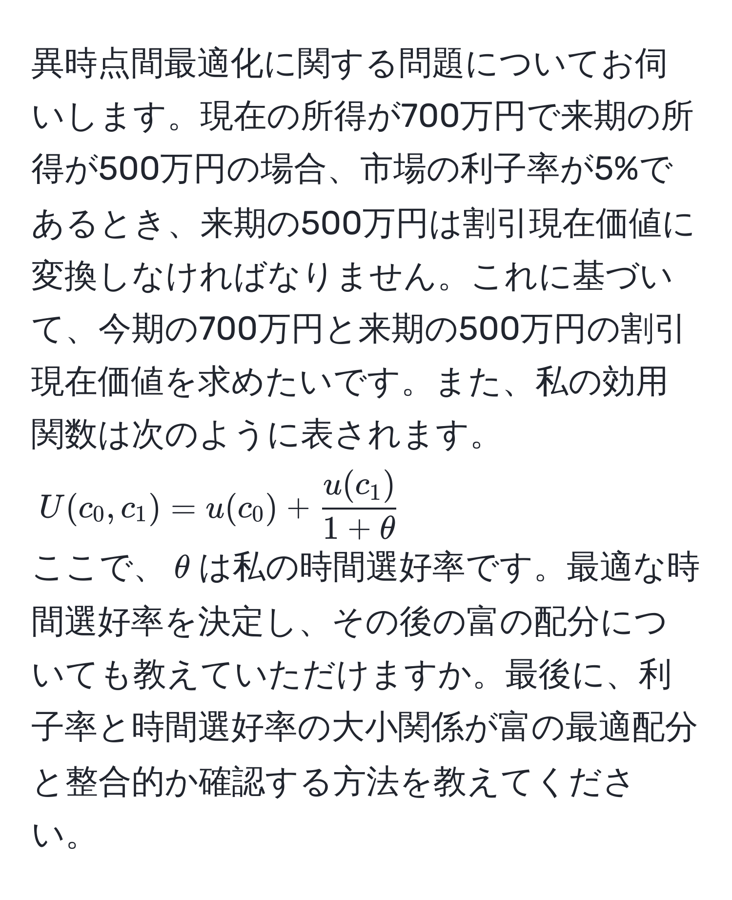 異時点間最適化に関する問題についてお伺いします。現在の所得が700万円で来期の所得が500万円の場合、市場の利子率が5%であるとき、来期の500万円は割引現在価値に変換しなければなりません。これに基づいて、今期の700万円と来期の500万円の割引現在価値を求めたいです。また、私の効用関数は次のように表されます。  
$U(c_0, c_1) = u(c_0) +  u(c_1)/1 + θ $  
ここで、$θ$は私の時間選好率です。最適な時間選好率を決定し、その後の富の配分についても教えていただけますか。最後に、利子率と時間選好率の大小関係が富の最適配分と整合的か確認する方法を教えてください。