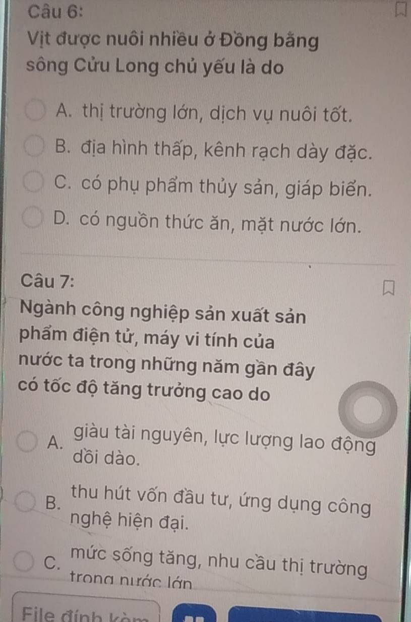 Vịt được nuôi nhiều ở Đồng bằng
sông Cửu Long chủ yếu là do
A. thị trường lớn, dịch vụ nuôi tốt.
B. địa hình thấp, kênh rạch dày đặc.
C. có phụ phẩm thủy sản, giáp biển.
D. có nguồn thức ăn, mặt nước lớn.
Câu 7:
Ngành công nghiệp sản xuất sản
phẩm điện tử, máy vi tính của
nước ta trong những năm gần đây
có tốc độ tăng trưởng cao do
A. giàu tài nguyên, lực lượng lao động
dồi dào.
B.
thu hút vốn đầu tư, ứng dụng công
nghệ hiện đại.
C. mức sống tăng, nhu cầu thị trường
trong nước lớn
File đính kòm