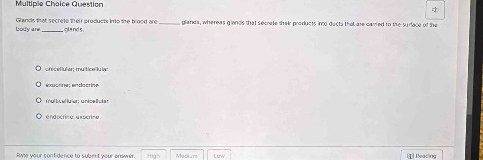 Question
I)
Glands that secrete their products into the blood are_ glands, whereas glands that secrete their products into ducts that are carried to the surface of the
body are _glands,
unicellular; multicellular
exocrine; endocrine
multicellular; unicellular
endocrine; exocrine
Rate your confidence to submit your answer. High Medium Low Reading