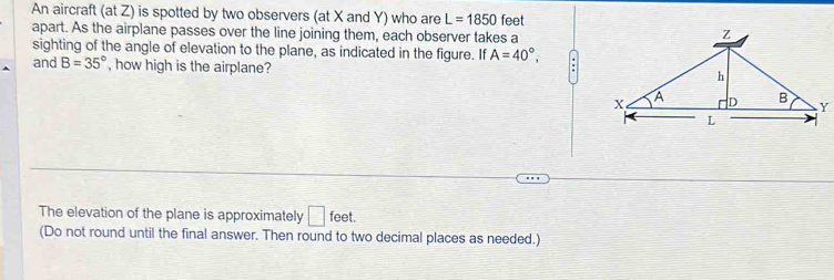 An aircraft (at Z) is spotted by two observers (at X and Y) who are L=1850 feet
apart. As the airplane passes over the line joining them, each observer takes a 
sighting of the angle of elevation to the plane, as indicated in the figure. If A=40°, . 
and B=35° , how high is the airplane? 
The elevation of the plane is approximately □ feet. 
(Do not round until the final answer. Then round to two decimal places as needed.)