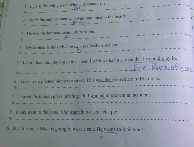 Lyly is the only person who understands me. 
_ 
D 
e. 
n 
_ 
2. She is the only woman who was appointed to the board. 
_C 
1 
_ 
3. He was the last man who left the room. 
_ 
_ 
4. My brother is the only one who realized the danger. 
5. I don’t like him playing in the street. I wish we had a garden that he could play in. 
_ 
_ 
6. Trees were planted along the street. This was done to reduce traffic noise. 
_ 
7. I swept the broken glass off the path. I wanted to prevent an accident. 

8. Laura went to the bank. She wanted to cash a cheque. 
_ 
9. Just this once Mike is going to wear a suit. He wants to look smart. 
12