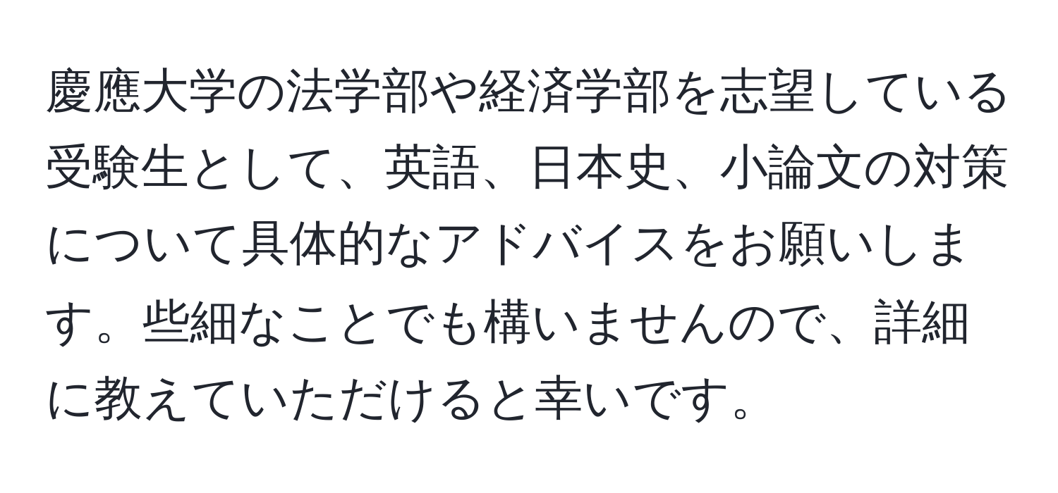 慶應大学の法学部や経済学部を志望している受験生として、英語、日本史、小論文の対策について具体的なアドバイスをお願いします。些細なことでも構いませんので、詳細に教えていただけると幸いです。