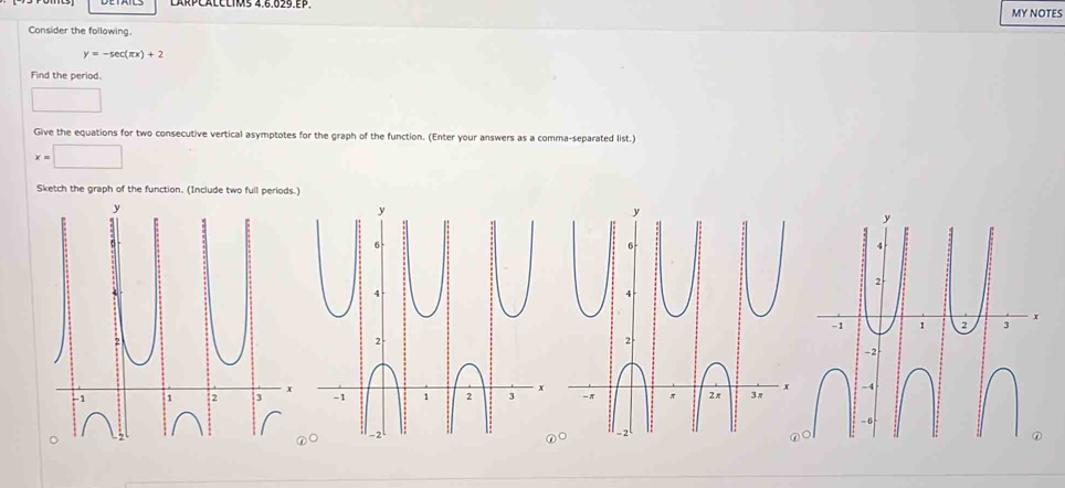 MY NOTES 
Consider the following.
y=-sec (π x)+2
Find the period. 
□ 
Give the equations for two consecutive vertical asymptotes for the graph of the function. (Enter your answers as a comma-separated list.)
x=□
Sketch the graph of the function. (Include two full periods.)