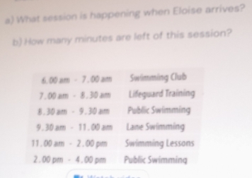 What session is happening when Eloise arrives?
b) How many minutes are left of this session?
00am-7.00am Swimming Club
7.00am-8.30am Lifeguard Training
1.30am-9.30am Public Swimming
9 30am-11.00am Lane Swimming
11. 00am-2.00pm Swimming Lessons
2 00pm-4.00pm Public Swimming