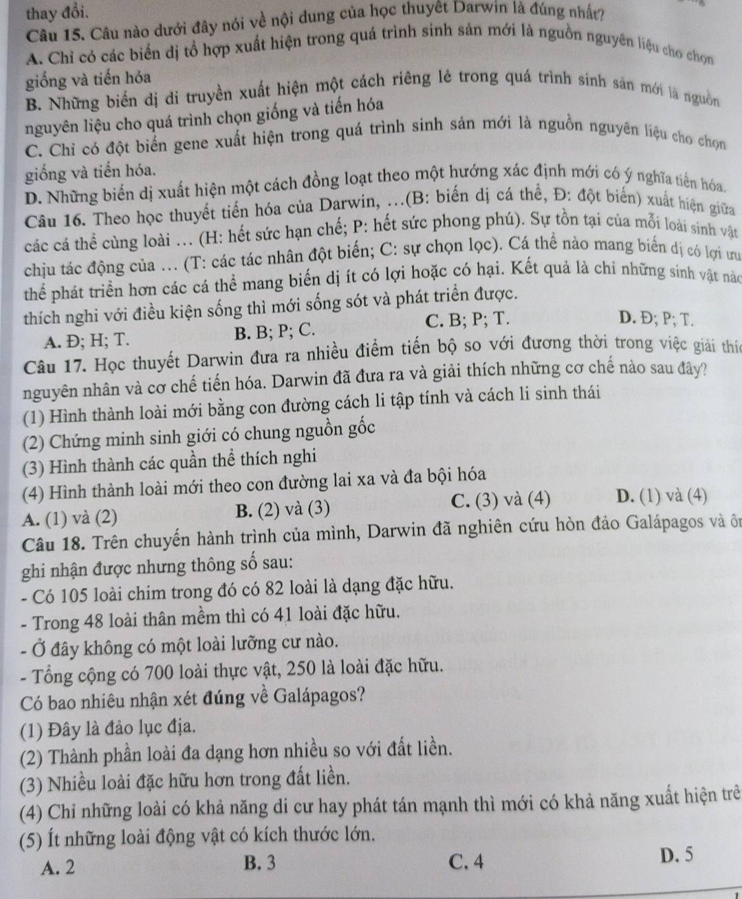 thay đổi.
Câu 15. Câu nào dưới đây nói về nội dung của học thuyết Darwin là đúng nhất?
A. Chỉ có các biến dị tổ hợp xuất hiện trong quá trình sinh sản mới là nguồn nguyên liệu cho chọn
giống và tiến hóa
B. Những biển dị di truyền xuất hiện một cách riêng lẻ trong quá trình sinh sản mới là nguồn
nguyên liệu cho quá trình chọn giống và tiến hóa
C. Chỉ có đột biến gene xuất hiện trong quá trình sinh sản mới là nguồn nguyên liệu cho choọn
giống và tiến hóa.
D. Những biến dị xuất hiện một cách đồng loạt theo một hướng xác định mới có ý nghĩa tiến hóa.
Câu 16. Theo học thuyết tiến hóa của Darwin, .(B: biến dị cá thể, Đ: đột biển) xuất hiện giữa
các cá thể cùng loài .. (H: hết sức hạn chế; P: hết sức phong phú). Sự tồn tại của mỗi loài sinh vật
chịu tác động của ... (T: các tác nhân đột biến; C: sự chọn lọc). Cá thể nào mang biển dị có lợi ưu
thể phát triển hơn các cá thể mang biến dị ít có lợi hoặc có hại. Kết quả là chỉ những sính vật nào
thích nghi với điều kiện sống thì mới sống sót và phát triển được.
A. Đ; H; T. B. B; P; C.
C. B; P; T. D. Đ; P; T.
Câu 17. Học thuyết Darwin đưa ra nhiều điểm tiến bộ so với đương thời trong việc giải thíc
nguyên nhân và cơ chế tiến hóa. Darwin đã đưa ra và giải thích những cơ chế nào sau đây?
(1) Hình thành loài mới bằng con đường cách li tập tính và cách li sinh thái
(2) Chứng minh sinh giới có chung nguồn gốc
(3) Hình thành các quần thể thích nghi
(4) Hình thành loài mới theo con đường lai xa và đa bội hóa
A. (1) và (2) B. (2) và (3) C. (3) và (4) D. (1) và (4)
Câu 18. Trên chuyến hành trình của mình, Darwin đã nghiên cứu hòn đảo Galápagos và ôn
ghi nhận được nhưng thông số sau:
- Có 105 loài chim trong đó có 82 loài là dạng đặc hữu.
- Trong 48 loài thân mềm thì có 41 loài đặc hữu.
- Ở đây không có một loài lưỡng cư nào.
- Tổng cộng có 700 loài thực vật, 250 là loài đặc hữu.
Có bao nhiêu nhận xét đúng về Galápagos?
(1) Đây là đảo lục địa.
(2) Thành phần loài đa dạng hơn nhiều so với đất liền.
(3) Nhiều loài đặc hữu hơn trong đất liền.
(4) Chỉ những loài có khả năng di cư hay phát tán mạnh thì mới có khả năng xuất hiện trẻ
(5) Ít những loài động vật có kích thước lớn.
A. 2 B. 3 C. 4
D. 5