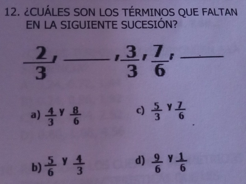 ¿CUÁLES SON LOS TÉRMINOS QUE FALTAN
EN LA SIGUIENTE SUCESIÓN?
 2/3 ' _ frac  -' 3/3 ' 7/6 '  □ /□   _
 □ /□  
a)  4/3  y  8/6 
c)  5/3  y  7/6 
d)
b)  5/6  y  4/3   9/6  y  1/6 