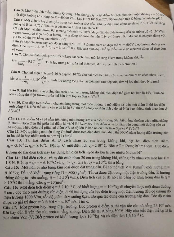 Một điện tích điểm dương Q trong chân không gây ra tại điểm M cách điện tích một khoảng r=30 cm
một điện trường có cường độ E=40000V/n n. Lấy k=9.10^9N.m^2/C^2. Độ lớn điện tích Q bằng bao nhiêu µC ?
Câu 4: Một điện tích q di chuyển trong điện trường từ A đến B thi lực điện sinh công có giá trị 2,5J. Biết thể năng
của q tại B là −3,75 J. Thế năng của nó tại A bằng bao nhiêu J?
Câu 5:Mhat Q : hạt khổi lượng 0,4 g mang điện tích +2.10^(-6)C được đặt vào điện trường đều có cường độ 45.10^3 V /m,
vectơ cường độ điện trường hướng thẳng đứng từ dưới lên trên. Lấy g=10m/s^2. Khi đó hạt sẽ chuyển động với
gia tốc có độ lớn bằng bao nhiêu m/s^2
Câu 6: Một êlectron bay với động năng 6, ,56.10^(-17)J từ một điểm có điện thể V_1=600V theo hướng đường sức
điện. Cho
vị Vôn? q_e=-1,6.10^(-19)C,m_e=9,1.10^(-31) Kg. Hãy xác định điện thể tại điểm mả ở đó electron dừng lại theo đơn
Câu 7. Cho hai điện tích q_1=2.10^(-6)C=2.q_2; đặt cách nhau một khoảng 10cm trong không khí, lấy
k=frac 14π varepsilon _0=9.10^9 Nm^2/C^2  , Tính lực tương tác giữa hai điện tích, đơn vị lực tính theo Niu tơn ?
Câu 8. Cho hai điện tích q_1=3.10^(-6)C;q_2=-1.10^(-6)C; cho hai điện tích tiếp xúc nhau và đưa ra xa cách nhau 30cm,
lấy k=frac 14π varepsilon _0=9.10^9 Nm^2/C^2  , Tính lực tương tác giữa hai điện tích sau tiếp xúc, đơn vị lực tính theo Niu tơn?
Câu 9. Hai bản kim loại phẳng đặt cách nhau 5cm trong không khí, hiệu điện thế giữa hai bản là 15V, Tính độ
lớn cường độ điện trường giữa hai bản kim loại ra đơn vị V/m?
Câu 10. Cho điện tích điểm 4 chuyển động trong một điện trường từ một điểm M đến một điểm N thì lực điện
sinh công 5 J. Nếu thế năng của q tại M là 5 J, thi thế năng của điện tích q đó tại N là bao nhiêu, tính theo đơn vị
J (Jun)?
Câu 11. Hai điểm M và N nằm trên cùng một đường sức của điện trường đều, biết rằng khoảng cách giữa chúng
là 10cm. Hiệu điện thế giữa hai điểm M và N là Um v=20V T. Hai điểm A và B nằm trên cùng một đường sức và
AB=5cm; Hiệu điện thế giữa hai điểm AB có độ lớn là bao nhiêu tính theo đơn vị V (Vôn)?
Câu 12. Một tụ phẳng có điện dung C=5mF F, được tích điện dưới hiệu điện thể 500V, năng lượng điện trường của
tụ lúc đó là bao nhiêu tính ra đơn vị J (Jun)?
Câu 13: Tại hai điểm A, B cách nhau 20 cm trong không khí, đặt hai điện tích điểm
q_1=-3.10^(-6)C,q_2=8.10^6C. Đặt tại C một điện tích q_3=2.10^(-6)C. Biết AC=12cm;BC=16cm. Lực điện
trường do hai điện tích này tác dụng lên điện tích q_3 có độ lớn là bao nhiêu Niuton N?
Câu 14: Hai điện tích q1 và q2 đặt cách nhau 20 cm trong không khí, chúng đầy nhau với một lực F=
1,8 N. Biết q_1+q_2=-6.10^(-6)C và |q_1|>|q_2|. Giá trị q_2=a.10^(-6)C thì a bằng
Câu 15: Một hòn bi nhỏ bằng kim loại được đặt trong dầu. Bi có thể tích V=10mm^3 , khối lượng m=
9.10^(-5)kg. Dầu có khối lượng riêng D=800(kg/m^3). Tất cả được đặt trong một điện trường đều, vector E hướng
thẳng đứng từ trên xuống, E=4,1.10^5(V/m) 0. Điện tích của bi đề nó cân bằng lơ lửng trong dầu là q=
b. 10^(-9)C thì b bằng. Cho g=10(m/s^2).
Câu 16: Một điện tích điểm q=3,2.10^(-19)C , có khổi lượng m=10^(-29)kg di chuyển được một đoạn đường
3 cm , dọc theo một đường sức điện, dưới tác dụng của lực điện trong một điện trường đều có cường độ
điện trường 1000 V/m, tốc độ giảm từ v xuống 0,5v. Bỏ qua tác dụng của trường hấp dẫn. Tốc độ v tìm
được có giá trị được mô tả bởi v=c.10^6m/s s. Tìm c.
Câu 17: Một proton bay trong điện trường. Lúc proton ở điểm A thì vận tốc của nó bằng 25.10^4 m/s.
Khi bay đến B vận tốc của proton bằng không. Điện thế tại A bằng 500V. Hãy cho biết điện thế tại B là
bao nhiêu Vôn (V) Biết proton có khối lượng 1,67.10^(-27)kg và có điện tích 1,6.10^(-19)C.