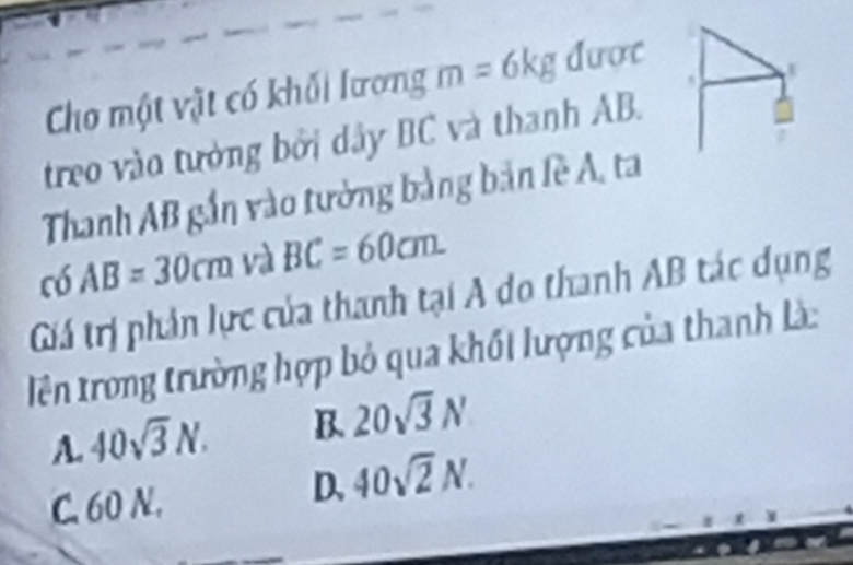 Cho một vật có khối lương m=6kg dược
treo vào tưởng bởi dây BC và thanh AB.
Thanh AB gắn vào tường bằng bản lề A, ta
có AB=30cm và BC=60cm. 
Giá trị phản lực của thanh tại A do thanh AB tác dụng
Tên trong trường hợp bỏ qua khối lượng của thanh là:
A. 40sqrt(3)N. B. 20sqrt(3)N
C. 60 N.
D. 40sqrt(2)N.