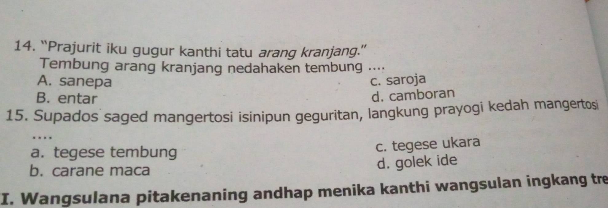 “Prajurit iku gugur kanthi tatu arang kranjang.”
Tembung arang kranjang nedahaken tembung ....
A. sanepa c. saroja
B. entar
d. camboran
15. Supados saged mangertosi isinipun geguritan, langkung prayogi kedah mangertosi
. , .
a. tegese tembung
c. tegese ukara
b. carane maca
d. golek ide
I. Wangsulana pitakenaning andhap menika kanthi wangsulan ingkang tre