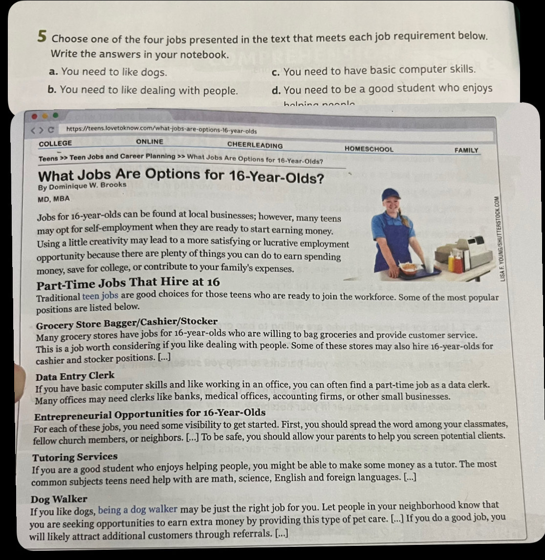 Choose one of the four jobs presented in the text that meets each job requirement below.
Write the answers in your notebook.
a. You need to like dogs. c. You need to have basic computer skills.
b. You need to like dealing with people. d. You need to be a good student who enjoys
h a n i n   
> C https://teens.lovetoknow.com/what-jobs-are-options-16-year-olds
CHEERLEADING
COLLEGE ONLINE HOMESCHOOL FAMILY
Teens >> Teen Jobs and Career Planning >> What Jobs Are Options for 16-Year-Olds?
What Jobs Are Options for 16-Year-Olds?
By Dominique W. Brooks
MD, MBA
Jobs for 16-year-olds can be found at local businesses; however, many teens
may opt for self-employment when they are ready to start earning money.
Using a little creativity may lead to a more satisfying or lucrative employment
opportunity because there are plenty of things you can do to earn spending
money, save for college, or contribute to your family's expenses.
?
Part-Time Jobs That Hire at 16
Traditional teen jobs are good choices for those teens who are ready to join the workforce. Some of the most popular
positions are listed below.
Grocery Store Bagger/Cashier/Stocker
Many grocery stores have jobs for 16-year-olds who are willing to bag groceries and provide customer service.
This is a job worth considering if you like dealing with people. Some of these stores may also hire 16-year-olds for
cashier and stocker positions. [...]
Data Entry Clerk
If you have basic computer skills and like working in an office, you can often find a part-time job as a data clerk.
Many offices may need clerks like banks, medical offices, accounting firms, or other small businesses.
Entrepreneurial Opportunities for 16-Year-Olds
For each of these jobs, you need some visibility to get started. First, you should spread the word among your classmates,
fellow church members, or neighbors. [...] To be safe, you should allow your parents to help you screen potential clients.
Tutoring Services
If you are a good student who enjoys helping people, you might be able to make some money as a tutor. The most
common subjects teens need help with are math, science, English and foreign languages. [...]
Dog Walker
If you like dogs, being a dog walker may be just the right job for you. Let people in your neighborhood know that
you are seeking opportunities to earn extra money by providing this type of pet care. [...] If you do a good job, you
will likely attract additional customers through referrals. [...]