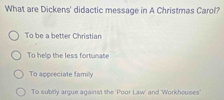 What are Dickens' didactic message in A Christmas Carol?
To be a better Christian
To help the less fortunate
To appreciate family
To subtly argue against the 'Poor Law' and 'Workhouses'