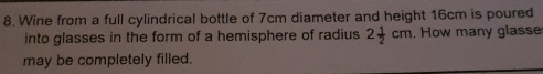 Wine from a full cylindrical bottle of 7cm diameter and height 16cm is poured 
into glasses in the form of a hemisphere of radius 2 1/2 cm. How many glasse 
may be completely filled.