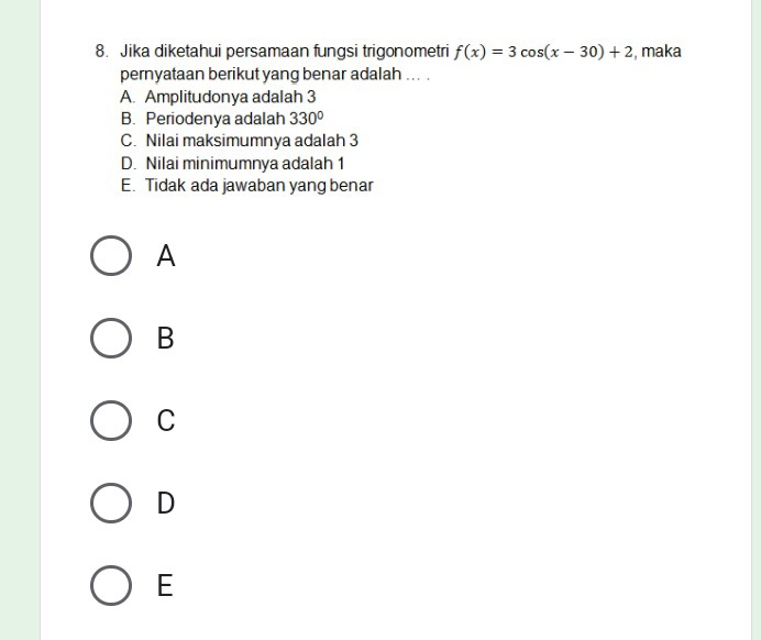 Jika diketahui persamaan fungsi trigonometri f(x)=3cos (x-30)+2 , maka
pernyataan berikut yang benar adalah ... .
A. Amplitudonya adalah 3
B. Periodenya adalah 330°
C. Nilai maksimumnya adalah 3
D. Nilai minimumnya adalah 1
E. Tidak ada jawaban yang benar
A
B
C
D
E