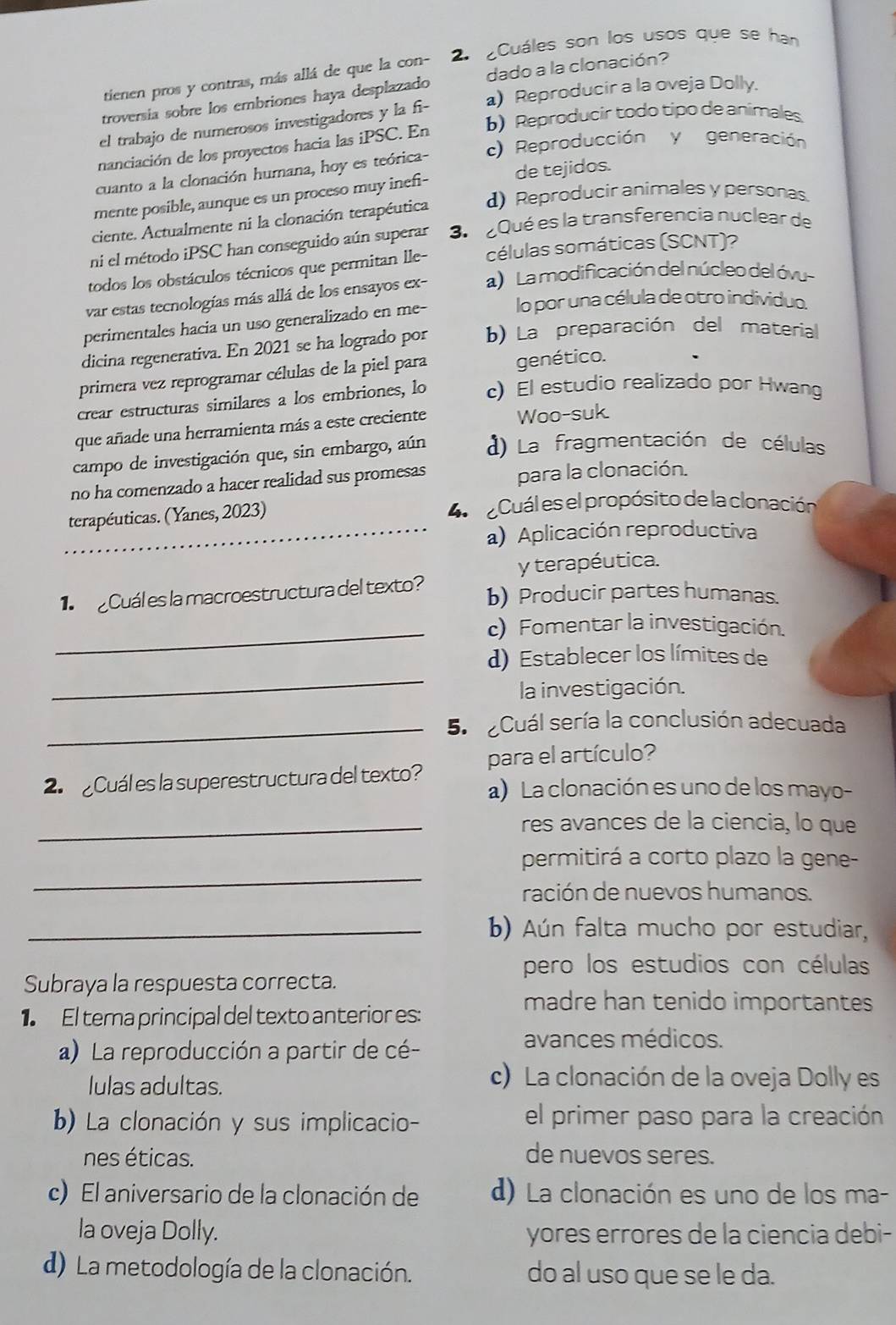 Cuáles son los usos que se han
tienen pros y contras, más allá de que la con-
troversia sobre los embriones haya desplazado dado a la clonación?
el trabajo de numerosos investigadores y la fi- a) Reproducir a la oveja Dolly.
nanciación de los proyectos hacia las iPSC. En b)Reproducir todo tipo de animales
cuanto a la clonación humana, hoy es teórica- c) Reproducción y generación
mente posible, aunque es un proceso muy inefi- de tejidos.
ciente. Actualmente ni la clonación terapéutica d) Reproducir animales y personas.
ni el método iPSC han conseguido aún superar 3. Qué es la transferencia nuclear de
todos los obstáculos técnicos que permitan lle- células somáticas (SCNT)?
var estas tecnologías más allá de los ensayos ex- a) La modificación del núcleo del óvu
perimentales hacia un uso generalizado en me- lo por una célula de otro individuo.
dicina regenerativa. En 2021 se ha logrado por b) La preparación del material
primera vez reprogramar células de la piel para genético.
crear estructuras similares a los embriones, lo c)El estudio realizado por Hwang
que añade una herramienta más a este creciente
Woo-suk
campo de investigación que, sin embargo, aún d) La fragmentación de células
no ha comenzado a hacer realidad sus promesas para la clonación.
terapéuticas. (Yanes, 2023) 4  Cuál es el propósito de la clonación
_a) Aplicación reproductiva
y terapéutica.
Cuál es la macroestructura del texto?
b) Producir partes humanas.
_c) Fomentar la investigación.
_
d)Establecer los límites de
la investigación.
_5.  Cuál sería la conclusión adecuada
para el artículo?
2 Cuál es la superestructura del texto? a) La clonación es uno de los mayo-
_res avances de la ciencia, lo que
_
permitirá a corto plazo la gene-
ración de nuevos humanos.
_b) Aún falta mucho por estudiar,
pero los estudios con células
Subraya la respuesta correcta.
1 El tera principal del texto anterior es:
madre han tenido importantes
a) La reproducción a partir de cé-
avances médicos.
lulas adultas.
c) La clonación de la oveja Dolly es
b) La clonación y sus implicacio- el primer paso para la creación
nes éticas. de nuevos seres.
c) El aniversario de la clonación de d) La clonación es uno de los ma-
la oveja Dolly. yores errores de la ciencia debi-
d) La metodología de la clonación. do al uso que se le da.