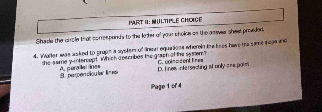 PART II: MULTIPLE CHOICE
Shade the circle that corresponds to the letter of your choice on the answer sheet provided.
4. Walter was asked to graph a system of linear equations wherein the lines have the same slope and
the same y-intercept. Which describes the graph of the system?
A. parallel lines C. coincident lines
B. perpendicular lines D. lines intersecting at only one point
Page 1 of 4