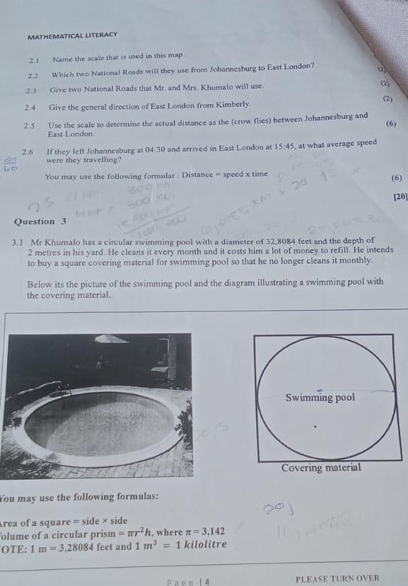 MATHEMATICAL LITERACY 
2.1 Name the scale that is used in this map. 
2.2 Which two National Roads will they use from Johannesburg to East London? 2 
2.3 Give two National Roads that Mr. and Mrs. Khumalo will use. (2) 
(2) 
2.4 Give the general direction of East London from Kimberly. 
2.5 Use the scale to determine the actual distance as the (crow flies) between Johannesburg and 
(6) 
East London. 
2.6 If they left Johannesburg at 04:30 and arrived in East London at 15:45 , at what average speed 
were they travelling? 
You may use the following formular : Distance = speed x time 
(6) 
[20] 
Question 3 
3.1 Mr Khumalo has a circular swimming pool with a diameter of 32,8084 feet and the depth of
2 metres in his yard. He cleans it every month and it costs him a lot of money to refill. He intends 
to buy a square covering material for swimming pool so that he no longer cleans it monthly. 
Below its the picture of the swimming pool and the diagram illustrating a swimming pool with 
the covering material. 
You may use the following formulas: 
rea of a square = side × side 
olume of a circular prism =π r^2h , where π =3,142
OTE: 1m=3,28084 feet and 1m^3=1 kilolitre
PLEASE TURN OVER