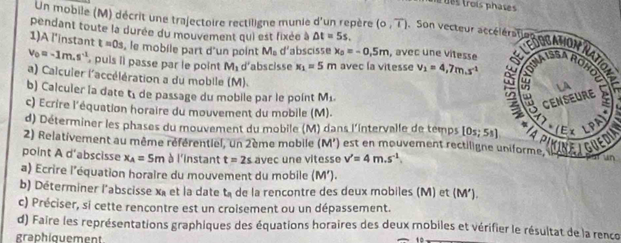 des trois phase
pendant toute la durée du mouvement qui est fixée à △ t=5s.
Un mobile (M) décrit une trajectoire rectiligne munie d' 'un repère (0,overline l). Son vecteur tctier e Mondun
1)A l’instant t=0s , le mobile part d'un point M_0 d' abscisse x_0=-0,5m , avec une vitesse
v_0=-1m.s^(-1) puis îl passe par le point M_1d' abscisse x_1=5m avec la vitesse v_1=4,7m.s^(-1)
a) Calcuier l'accélération a du mobile (M).
b) Calculer la date t_1 de passage du mobile par le point M_1.
c) Ecrire l'équation horaire du mouvement du mobile (M). 
d) Déterminer les phases du mouvement du mobile (M) dans l'intervalle de temps [0s;5s]
2) Relativement au même référentiel, un 2ème mobile (M') est en mouvement rectiligneVEDIN
point A d’abscisse x_A=5m à l'instant t=2s avec une vitesse v'=4m.s^(-1)
a) Ecrire l'équation horaire du mouvement du mobile (M').
b) Déterminer l'abscisse xà et la date t_n de la rencontre des deux mobiles (M) et (M')
c) Préciser, si cette rencontre est un croisement ou un dépassement.
d) Faire les représentations graphiques des équations horaires des deux mobiles et vérifier le résultat de la renco
graphiouement