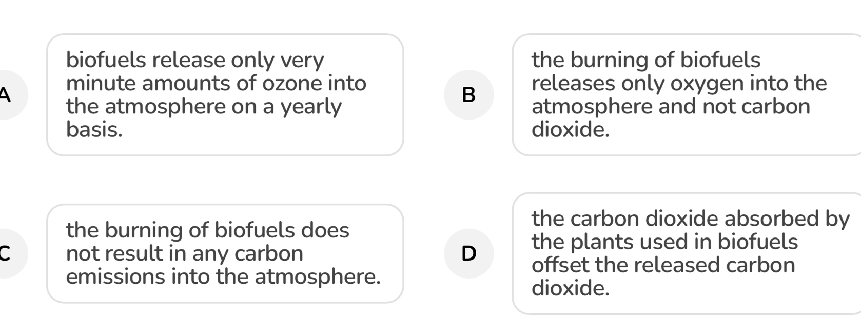 biofuels release only very the burning of biofuels
A
minute amounts of ozone into releases only oxygen into the
B
the atmosphere on a yearly atmosphere and not carbon
basis. dioxide.
the burning of biofuels does
the carbon dioxide absorbed by
the plants used in biofuels
C not result in any carbon D offset the released carbon
emissions into the atmosphere.
dioxide.