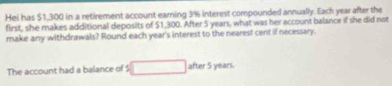 Hei has $1,300 in a retirement account earning 3% interest compounded annually. Each year after the 
first, she makes additional deposits of $1,300. After 5 years, what was her account balance if she did not 
make any withdrawals? Round each year 's interest to the nearest cent if necessary. 
The account had a balance of $ after 5 years.