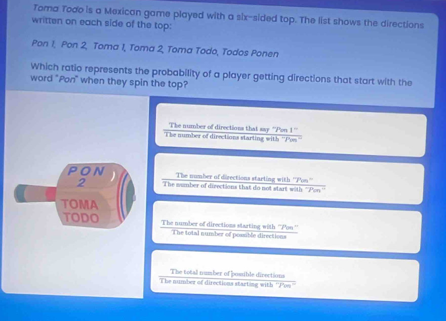 Toma Todo is a Mexican game played with a six-sided top. The list shows the directions
written on each side of the top:
Pon 1, Pon 2, Toma 1, Toma 2, Toma Todo, Todos Ponen
Which ratio represents the probability of a player getting directions that start with the
word "Pon" when they spin the top?
The number of directions that say ''Pon 1 ''
The number of directions starting with ''Pon''
PON The number of directions starting with ''Pon''
2
The number of directions that do not start with ''Pon''
TOMA
TODO The number of directions starting with ''Pon''
The total number of possible directions
The total number of possible directions
The number of directions starting with ''Pon''