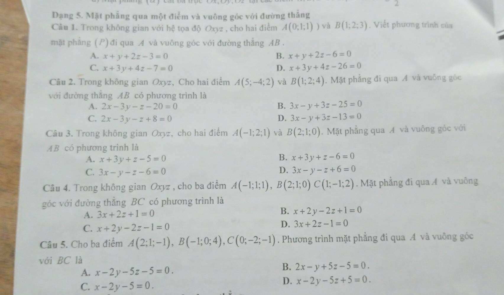 Dạng 5. Mặt phẳng qua một điểm và vuông góc với đường thắng
Câu 1. Trong không gian với hệ tọa độ Oxyz , cho hai điểm A(0;1;1)) và B(1;2;3). Viết phương trình của
mặt phẳng (P) đi qua A và vuông góc với đường thẳng AB .
A. x+y+2z-3=0 B. x+y+2z-6=0
C. x+3y+4z-7=0 D. x+3y+4z-26=0
Câu 2. Trong không gian Oxyz, Cho hai điểm A(5;-4;2) và B(1;2;4).  Mặt phẳng đi qua A và vuông góc
với đường thẳng AB có phương trình là
A. 2x-3y-z-20=0 B. 3x-y+3z-25=0
C. 2x-3y-z+8=0 D. 3x-y+3z-13=0
Câu 3. Trong không gian Oxyz, cho hai điểm A(-1;2;1) và B(2;1;0). Mặt phẳng qua A và vuông góc với
AB có phương trình là
A. x+3y+z-5=0 B. x+3y+z-6=0
D.
C. 3x-y-z-6=0 3x-y-z+6=0
Câu 4. Trong không gian Oxyz , cho ba điểm A(-1;1;1),B(2;1;0)C(1;-1;2). Mặt phẳng đi qua ÁA và vuông
góc với đường thẳng BC có phương trình là
A. 3x+2z+1=0
B. x+2y-2z+1=0
C. x+2y-2z-1=0
D. 3x+2z-1=0
Câu 5. Cho ba điểm A(2;1;-1),B(-1;0;4),C(0;-2;-1). Phương trình mặt phẳng đi qua A và vuông góc
với BC là
A. x-2y-5z-5=0.
B. 2x-y+5z-5=0.
C. x-2y-5=0.
D. x-2y-5z+5=0.