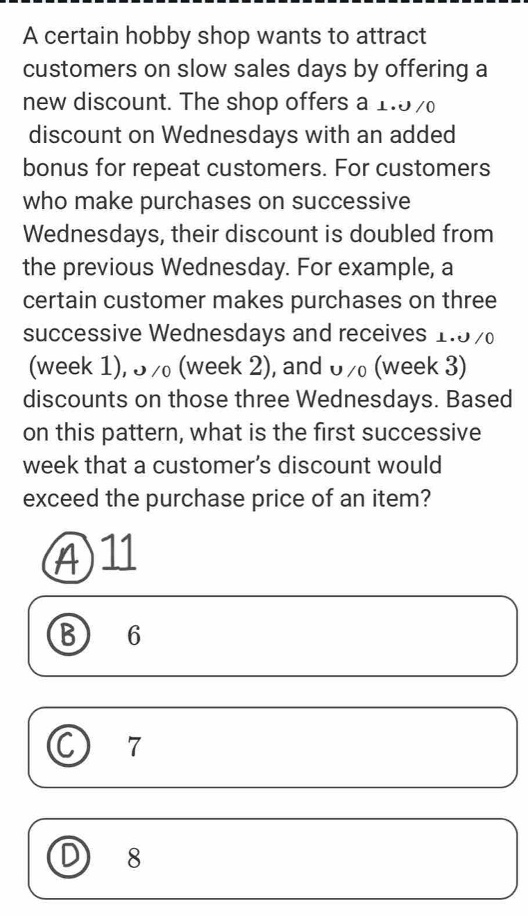 A certain hobby shop wants to attract
customers on slow sales days by offering a
new discount. The shop offers a 1.97
discount on Wednesdays with an added
bonus for repeat customers. For customers
who make purchases on successive
Wednesdays, their discount is doubled from
the previous Wednesday. For example, a
certain customer makes purchases on three
successive Wednesdays and receives 1.57
(week 1), 5/ (week 2), and 07 (week 3)
discounts on those three Wednesdays. Based
on this pattern, what is the first successive
week that a customer’s discount would
exceed the purchase price of an item?
④ 11
B 6
C) ₹7
D 18