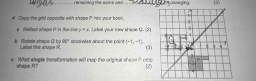 remaining the same and _ changing. (3) 
4 Copy the grid opposite with shape P into your book. 
a Reflect shape P in the line y=x Label your new shape Q. (2) 
b Rotate shape Q by 90° clockwise about the point (-1,-1), 
Label this shape R. (3) 
c What single transformation will map the original shape P onto 
shape R? (2)