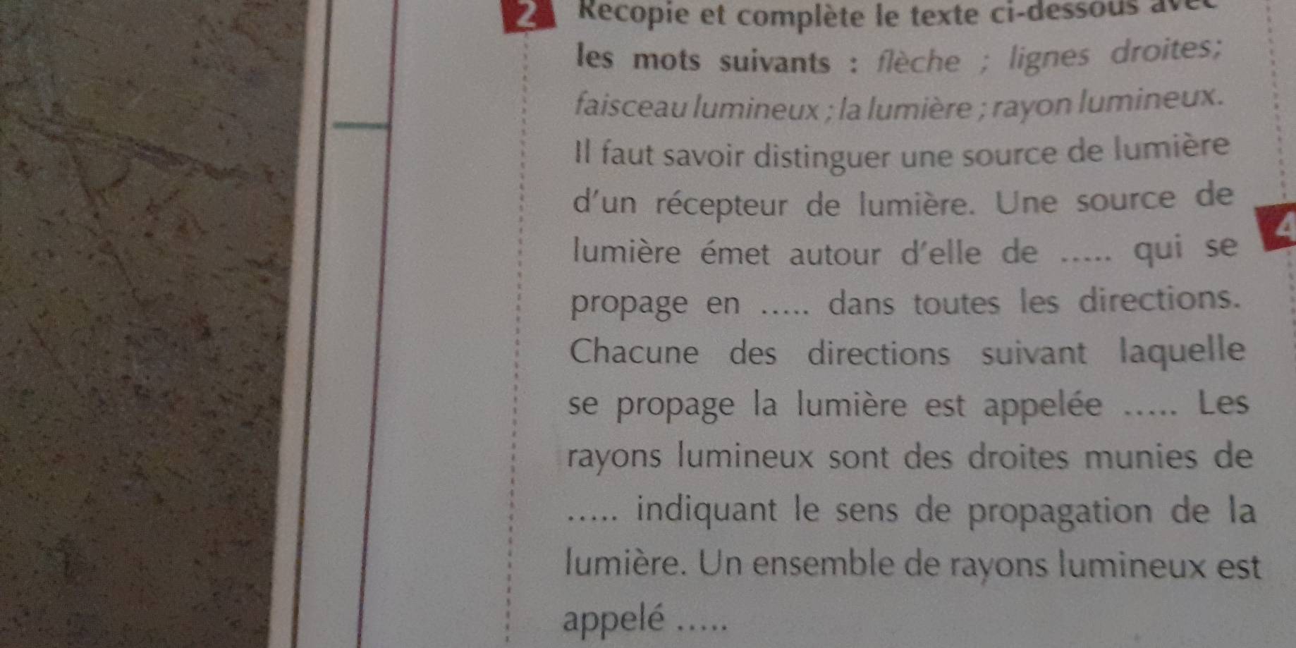 Recopie et complète le texte ci-dessous ave 
les mots suivants : flèche ; lignes droites; 
faisceau lumineux ; la lumière ; rayon lumineux. 
Il faut savoir distinguer une source de lumière 
d'un récepteur de lumière. Une source de 
lumière émet autour d'elle de ..... qui se 
propage en ..... dans toutes les directions. 
Chacune des directions suivant laquelle 
se propage la lumière est appelée ..... Les 
rayons lumineux sont des droites munies de 
..... indiquant le sens de propagation de la 
lumière. Un ensemble de rayons lumineux est 
appelé .....