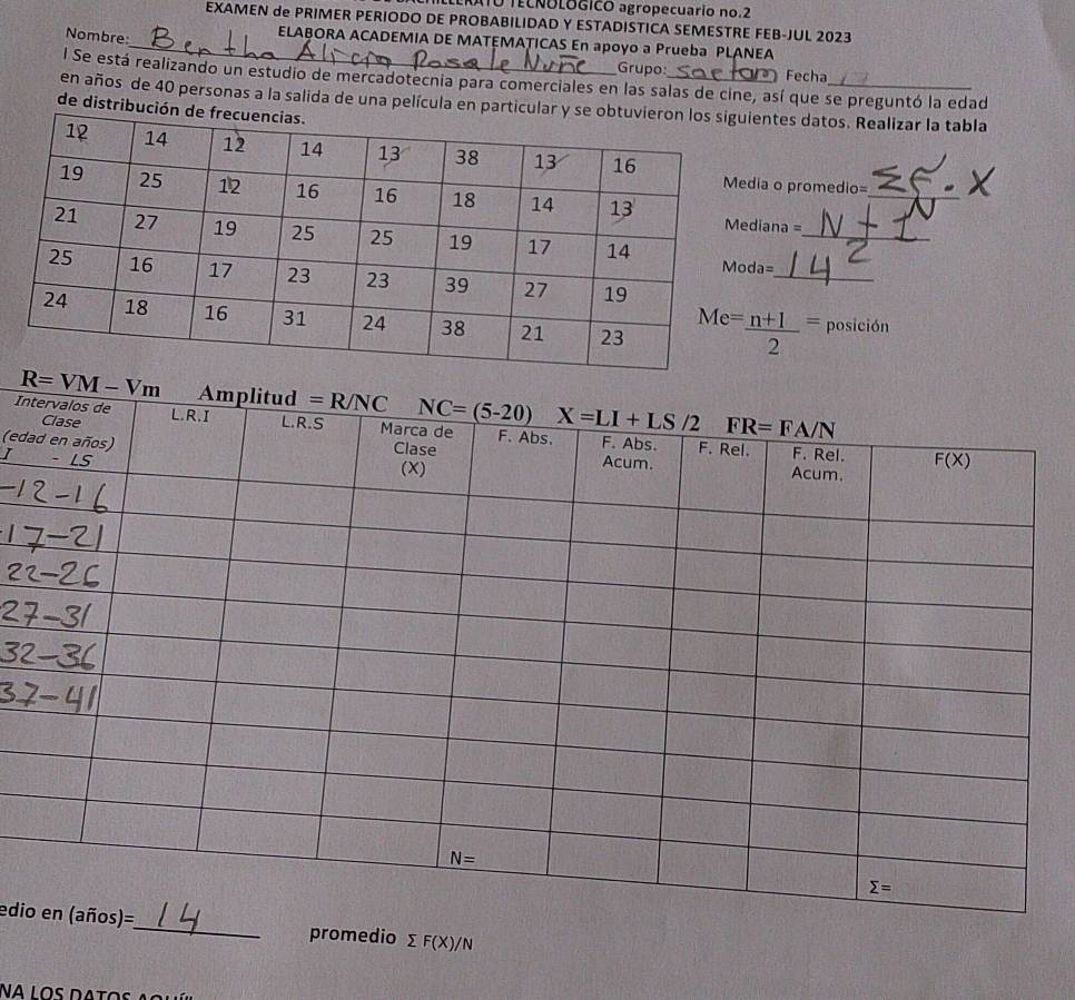 ATO TECNOLOGICO agropecuario no.2
EXAMEN de PRIMER PERIODO DE PROBABILIDAD Y ESTADISTICA SEMESTRE FEB-JUL 2023
Nombre:
_ELABORA ACADEMIA DE MATEMATICAS En apoyo a Prueba PLANEA
Grupo: Fecha
l Se está realizando un estudio de mercadotecnia para comerciales en las salas de cine, así que se preguntó la edad
en años de 40 personas a la salida de una película en partntes datos. Realizar la tabla
de distribuc
a o promedio=
_
ana =_
_
=
posición
In
(ed
ediopromedio sumlimits F(X)/N
Na los datos