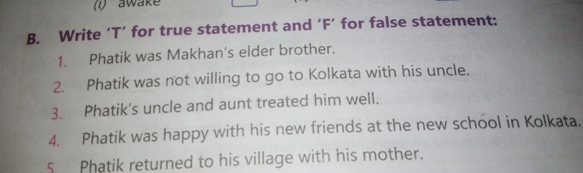 (1) awake 
B. Write ‘T’ for true statement and ‘F’ for false statement: 
1. Phatik was Makhan’s eider brother. 
2. Phatik was not willing to go to Kolkata with his uncle. 
3. Phatik’s uncle and aunt treated him well. 
4. Phatik was happy with his new friends at the new school in Kolkata. 
5. Phatik returned to his village with his mother.