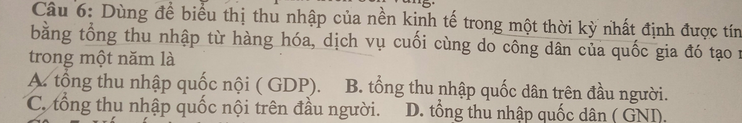 Dùng để biểu thị thu nhập của nền kinh tế trong một thời kỳ nhất định được tín
bằng tổng thu nhập từ hàng hóa, dịch vụ cuối cùng do công dân của quốc gia đó tạo 1
trong một năm là
A tổng thu nhập quốc nội ( GDP). B. tổng thu nhập quốc dân trên đầu người.
C. tổng thu nhập quốc nội trên đầu người. D. tổng thu nhập quốc dân ( GNI).