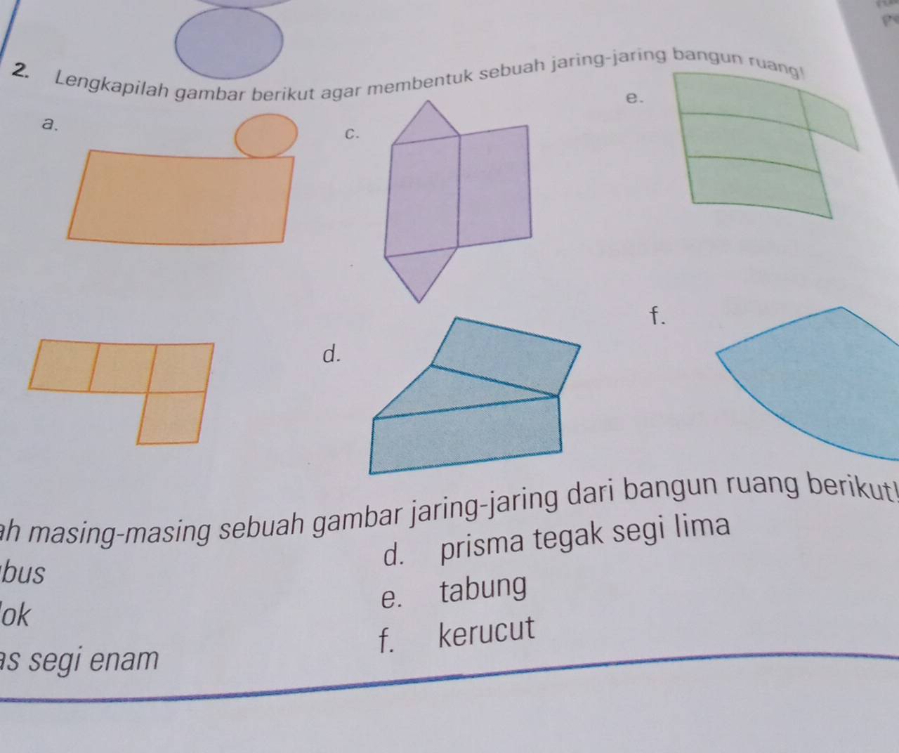 Lengkapilah gambar berikut agar membentuk sebuah jaring-jaring bangun ruang! 
e. 
C. 
f. 
d. 
ah masing-masing sebuah gambar jaring-jaring dari bangun ruang berikut 
d. prisma tegak segi lima 
bus 
e. tabung 
ok 
f. kerucut 
s segi enam