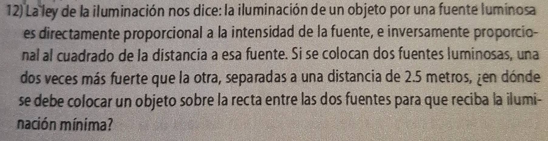 La ley de la iluminación nos dice: la iluminación de un objeto por una fuente luminosa 
es directamente proporcional a la intensidad de la fuente, e inversamente proporcio- 
nal al cuadrado de la distancia a esa fuente. Si se colocan dos fuentes luminosas, una 
dos veces más fuerte que la otra, separadas a una distancia de 2.5 metros, ¿en dónde 
se debe colocar un objeto sobre la recta entre las dos fuentes para que reciba la ilumi- 
nación mínima?